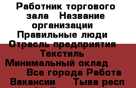 Работник торгового зала › Название организации ­ Правильные люди › Отрасль предприятия ­ Текстиль › Минимальный оклад ­ 24 000 - Все города Работа » Вакансии   . Тыва респ.,Ак-Довурак г.